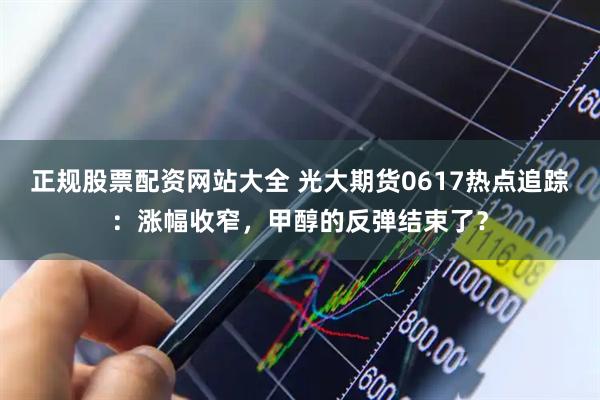 正规股票配资网站大全 光大期货0617热点追踪：涨幅收窄，甲醇的反弹结束了？