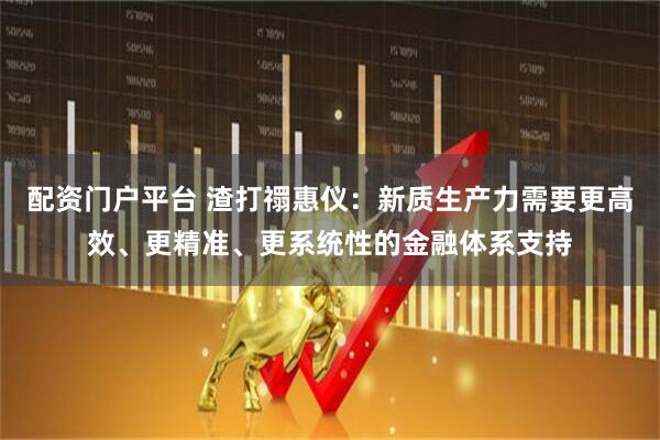 配资门户平台 渣打禤惠仪：新质生产力需要更高效、更精准、更系统性的金融体系支持