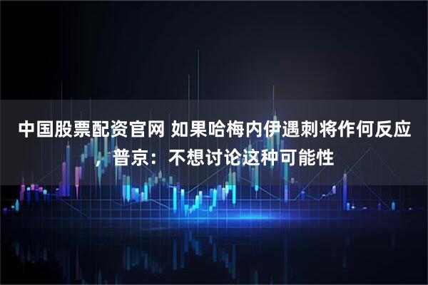 中国股票配资官网 如果哈梅内伊遇刺将作何反应，普京：不想讨论这种可能性