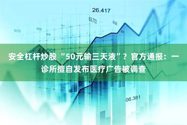 安全杠杆炒股 “50元输三天液”？官方通报：一诊所擅自发布医疗广告被调查