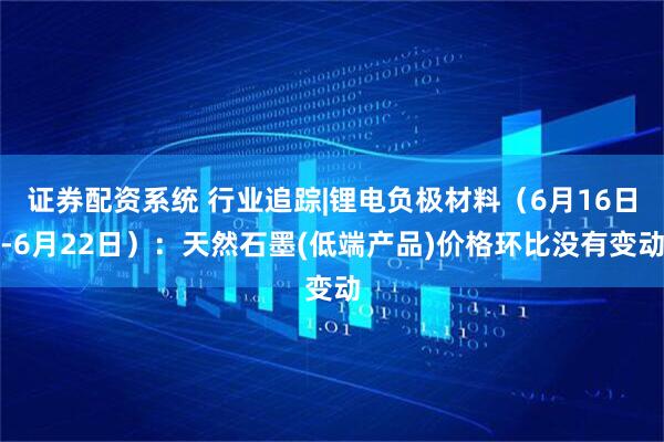 证券配资系统 行业追踪|锂电负极材料（6月16日-6月22日）：天然石墨(低端产品)价格环比没有变动
