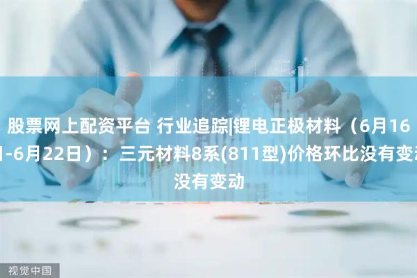 股票网上配资平台 行业追踪|锂电正极材料（6月16日-6月22日）：三元材料8系(811型)价格环比没有变动
