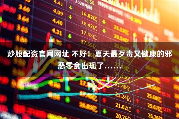 炒股配资官网网址 不好！夏天最歹毒又健康的邪恶零食出现了……