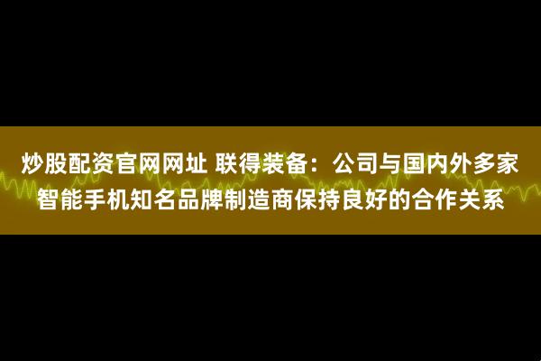 炒股配资官网网址 联得装备：公司与国内外多家智能手机知名品牌制造商保持良好的合作关系
