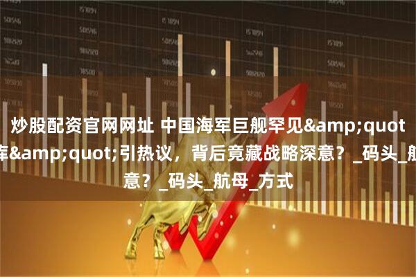 炒股配资官网网址 中国海军巨舰罕见"倒车入库"引热议，背后竟藏战略深意？_码头_航母_方式