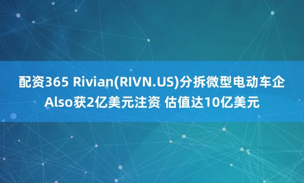 配资365 Rivian(RIVN.US)分拆微型电动车企Also获2亿美元注资 估值达10亿美元