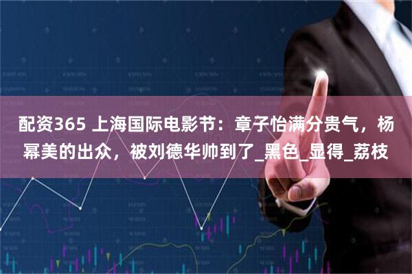 配资365 上海国际电影节：章子怡满分贵气，杨幂美的出众，被刘德华帅到了_黑色_显得_荔枝