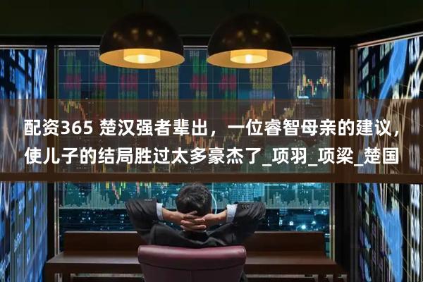 配资365 楚汉强者辈出，一位睿智母亲的建议，使儿子的结局胜过太多豪杰了_项羽_项梁_楚国