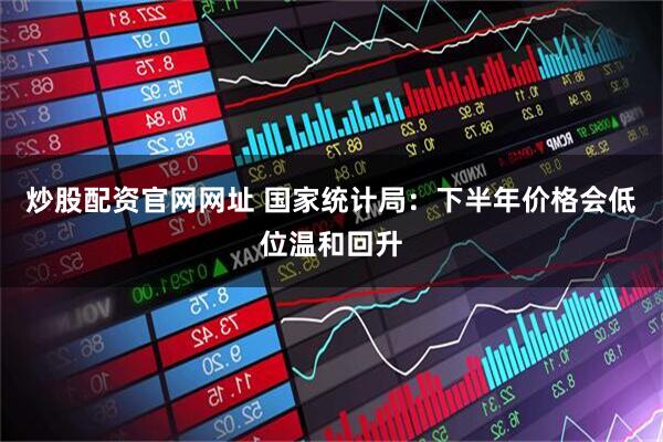 炒股配资官网网址 国家统计局：下半年价格会低位温和回升