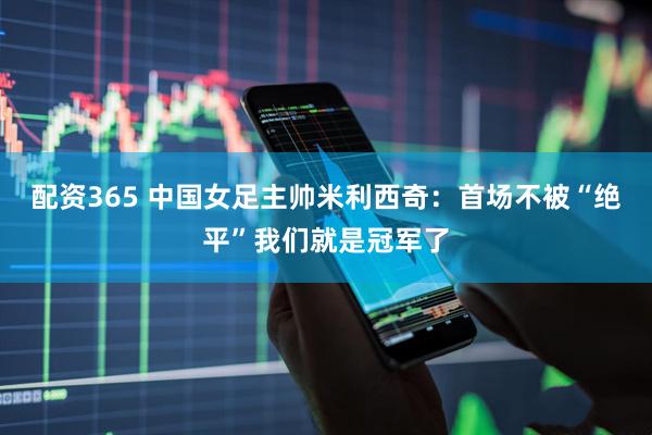 配资365 中国女足主帅米利西奇：首场不被“绝平”我们就是冠军了