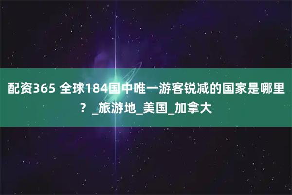 配资365 全球184国中唯一游客锐减的国家是哪里？_旅游地_美国_加拿大
