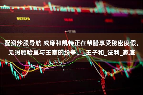 配资炒股导航 威廉和凯特正在希腊享受秘密度假，无暇顾哈里与王室的纷争。_王子和_法利_家庭