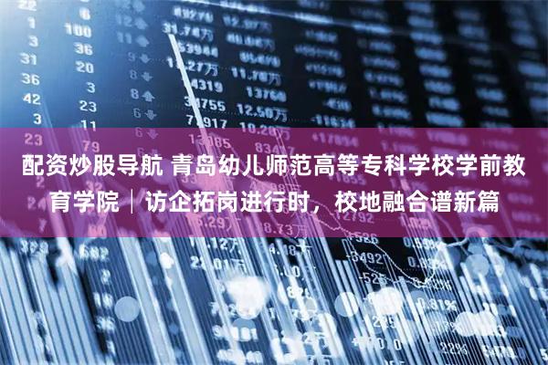 配资炒股导航 青岛幼儿师范高等专科学校学前教育学院│访企拓岗进行时，校地融合谱新篇