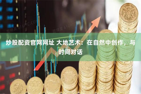 炒股配资官网网址 大地艺术：在自然中创作，与时间对话