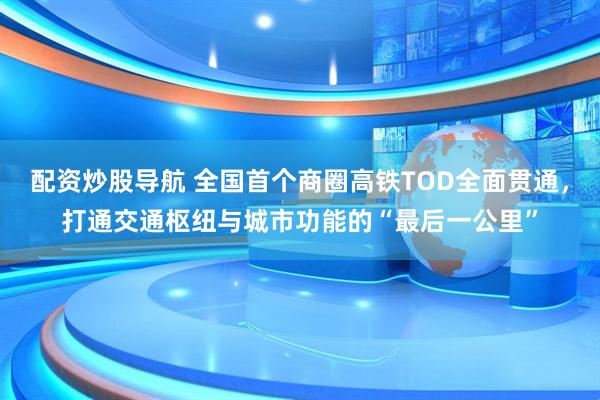 配资炒股导航 全国首个商圈高铁TOD全面贯通，打通交通枢纽与城市功能的“最后一公里”