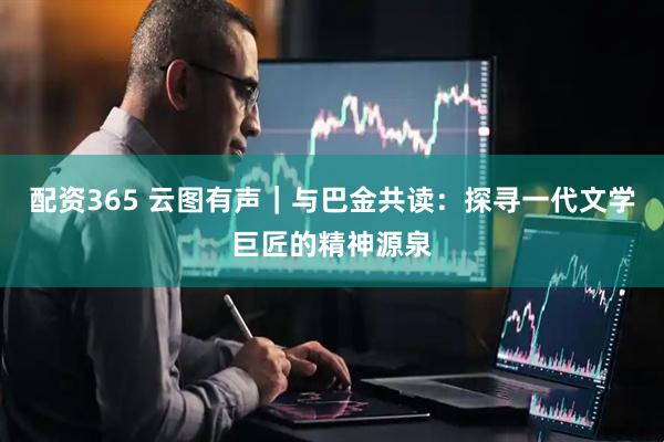 配资365 云图有声｜与巴金共读：探寻一代文学巨匠的精神源泉