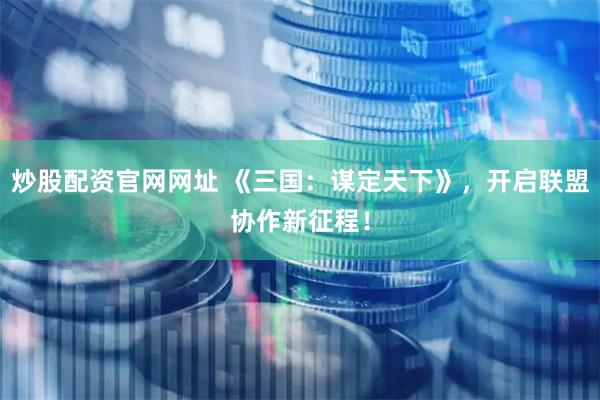 炒股配资官网网址 《三国：谋定天下》，开启联盟协作新征程！