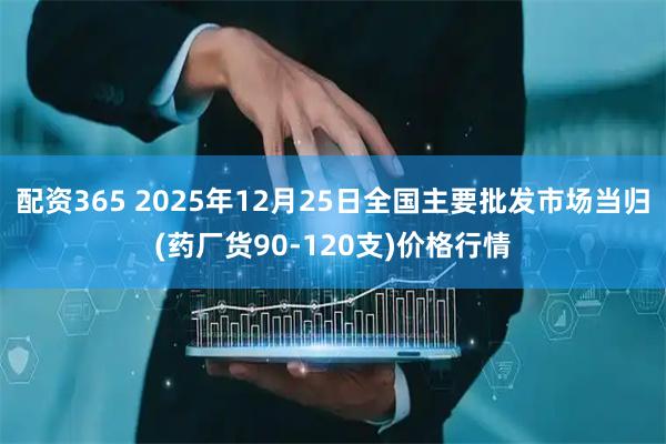 配资365 2025年12月25日全国主要批发市场当归(药厂货90-120支)价格行情