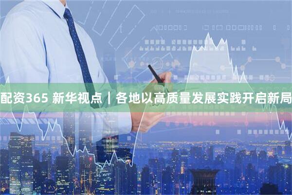 配资365 新华视点｜各地以高质量发展实践开启新局