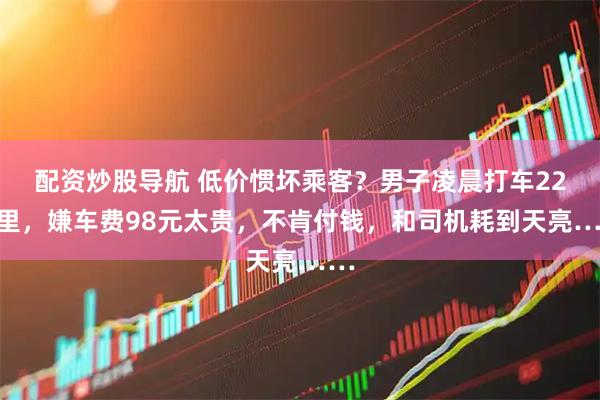 配资炒股导航 低价惯坏乘客？男子凌晨打车22公里，嫌车费98元太贵，不肯付钱，和司机耗到天亮……