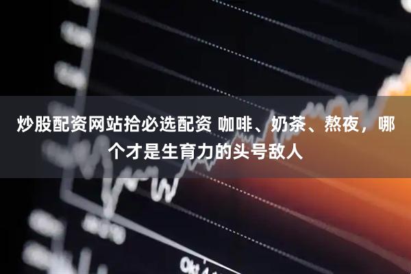 炒股配资网站拾必选配资 咖啡、奶茶、熬夜，哪个才是生育力的头号敌人