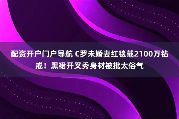 配资开户门户导航 C罗未婚妻红毯戴2100万钻戒！黑裙开叉秀身材被批太俗气