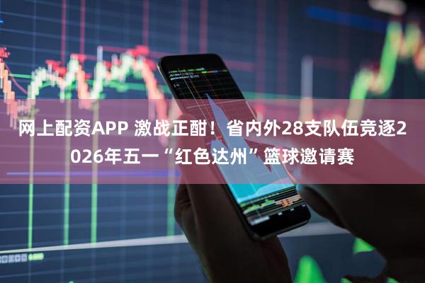 网上配资APP 激战正酣！省内外28支队伍竞逐2026年五一“红色达州”篮球邀请赛