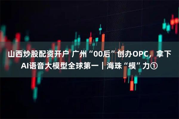 山西炒股配资开户 广州“00后”创办OPC，拿下AI语音大模型全球第一｜海珠“模”力①